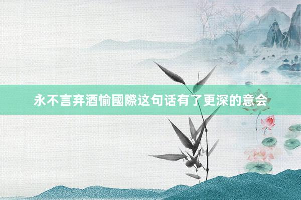 永不言弃酒愉國際这句话有了更深的意会