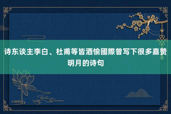 诗东谈主李白、杜甫等皆酒愉國際曾写下很多嘉赞明月的诗句