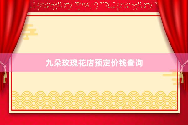 九朵玫瑰花店预定价钱查询