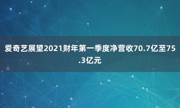 爱奇艺展望2021财年第一季度净营收70.7亿至75.3亿元